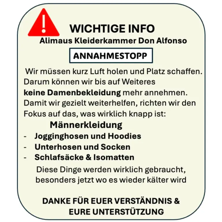 Neben einem roten Dreieck mit weißem Ausrufezeichen steht dieser Text: "Wichtige Info. Alimaus Kleiderkammer Dion Alfonso. Annahmestop. Wir müssen kurz Luft holen und Platz schaffen. Darum können wir bis auf Weiteres keine Damenbekleidung mehr annehmen. Damit wir gezielt weiterhelfen, richten wir den Fokus auf das, was wirklich knapp ist: Männerkleidung. Jogginghose und Hoodies. Unterhosen und Socken. Schlafsäcke & Isomatten. Diese Dinge werden wirklich gebraucht, besonders jetzt, wo es wieder kälter wird. Danke für Euer Verständnis & Eure Unterstützung.