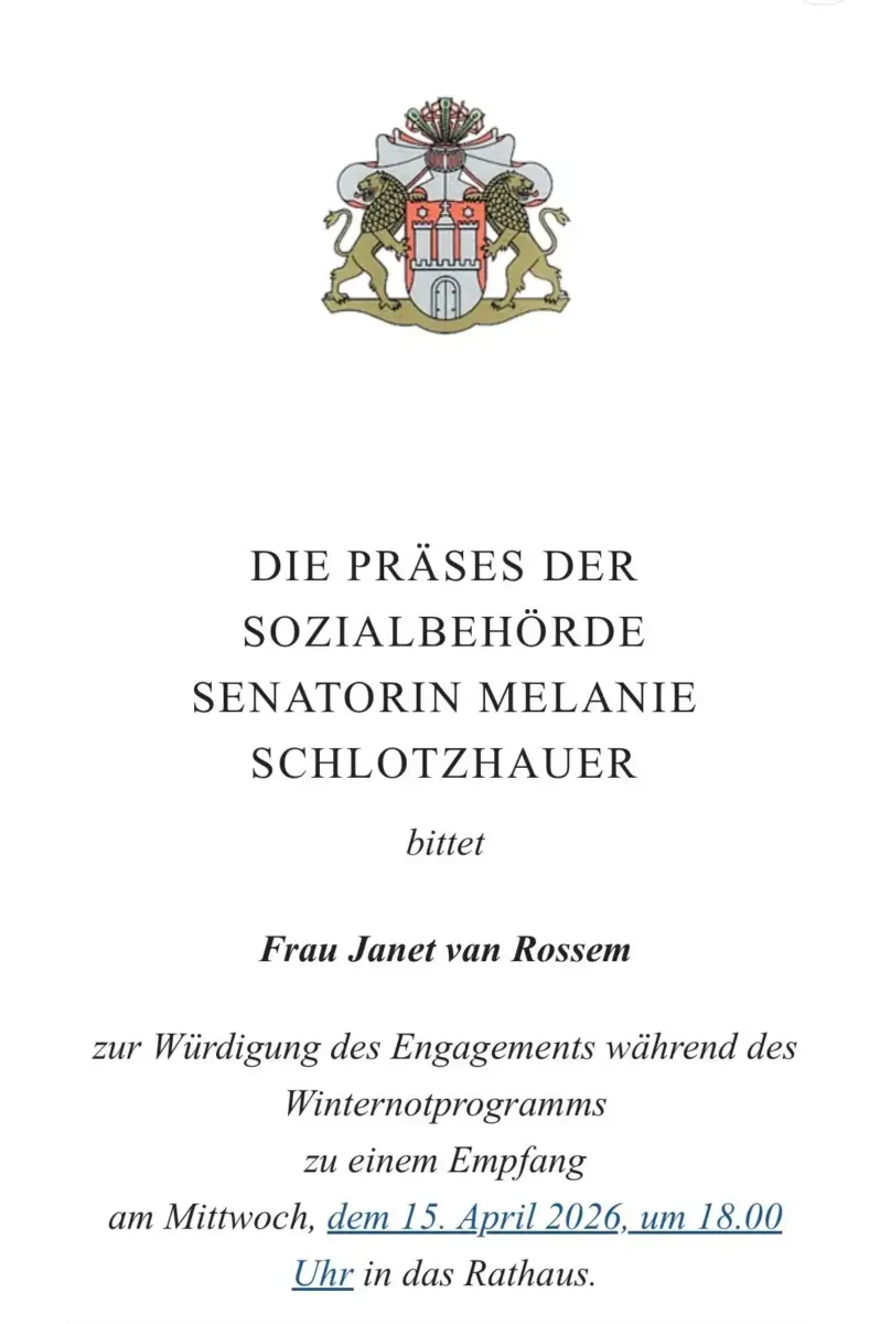 Das Bild zeigt eine Einladung der Sozialbehörde. Oben das Wappen der Freien und Hansestadt Hamburg. Text: "DIE PRÄSES DER SOZIALBEHÖRDE
SENATORIN MELANIE
SCHLOTZHAUER
bittet Frau Janet van Rossem zur Würdigung des Engagements während des Winternotprogramms zu einem Empfang
am Mittwoch, dem 15. April 2026, um 18 Uhr in das Rathaus.".
